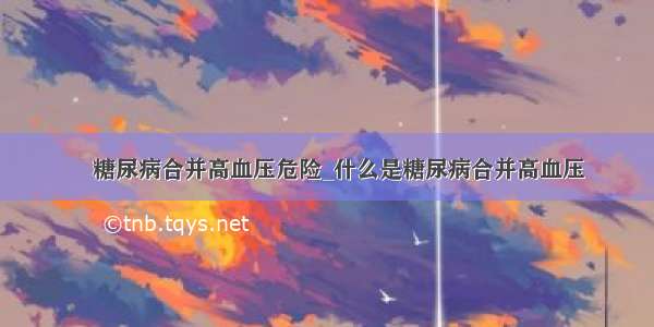 ​糖尿病合并高血压危险_什么是糖尿病合并高血压