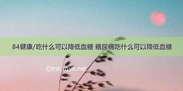 84健康/吃什么可以降低血糖 糖尿病吃什么可以降低血糖