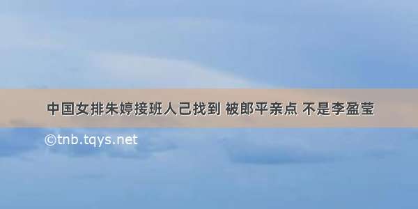 中国女排朱婷接班人己找到 被郎平亲点 不是李盈莹