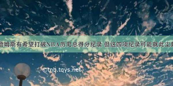 詹姆斯有希望打破NBA历史总得分纪录 但这四项纪录可能就此尘封