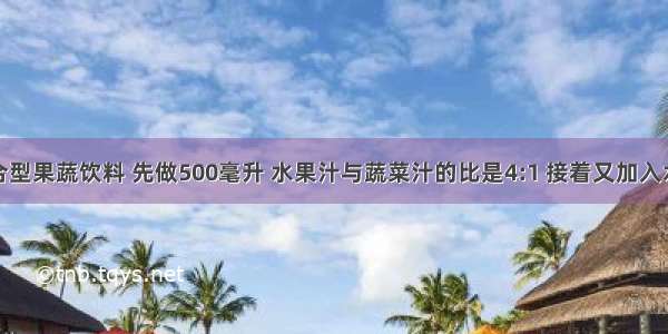 做一种混合型果蔬饮料 先做500毫升 水果汁与蔬菜汁的比是4:1 接着又加入水果汁和蔬