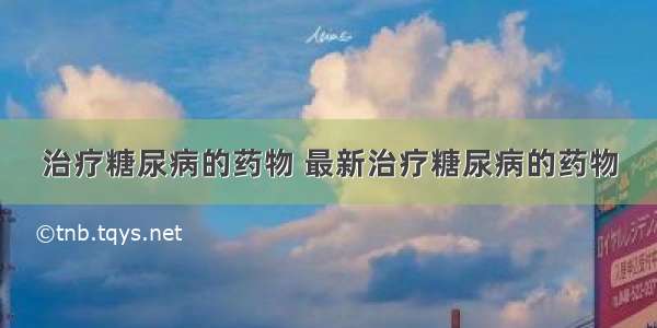 治疗糖尿病的药物 最新治疗糖尿病的药物