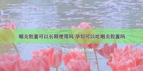 咽炎胶囊可以长期使用吗 孕妇可以吃咽炎胶囊吗