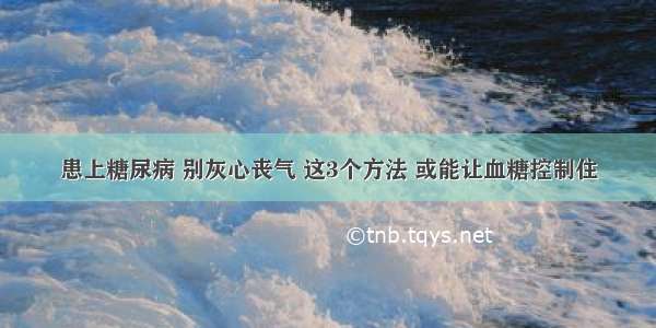 患上糖尿病 别灰心丧气 这3个方法 或能让血糖控制住