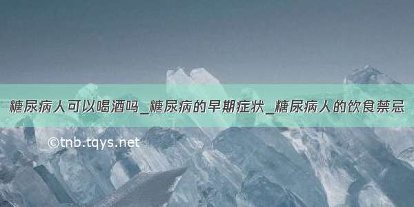 糖尿病人可以喝酒吗_糖尿病的早期症状_糖尿病人的饮食禁忌