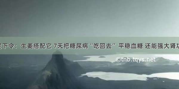 医院下令：生姜搭配它 7天把糖尿病“吃回去” 平稳血糖 还能强大肾功能！