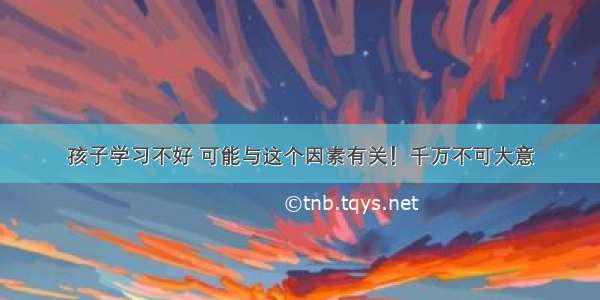 孩子学习不好 可能与这个因素有关！千万不可大意