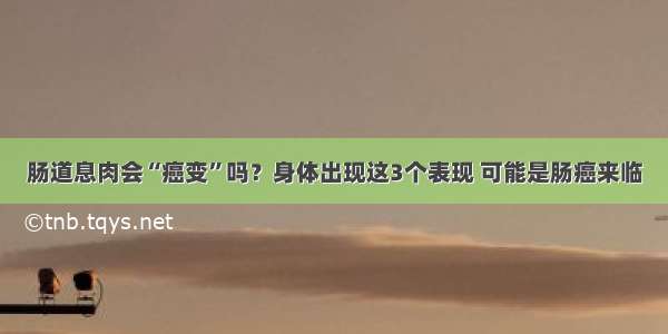 肠道息肉会“癌变”吗？身体出现这3个表现 可能是肠癌来临