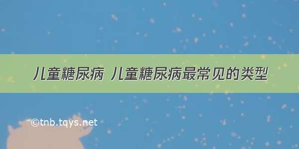 儿童糖尿病 儿童糖尿病最常见的类型