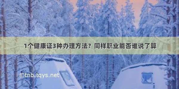 1个健康证3种办理方法？同样职业能否谁说了算