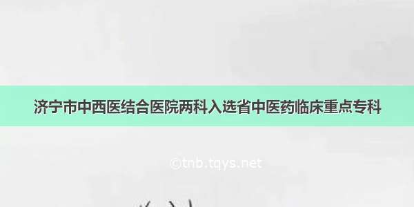 济宁市中西医结合医院两科入选省中医药临床重点专科