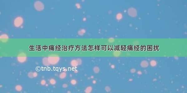 生活中痛经治疗方法怎样可以减轻痛经的困扰