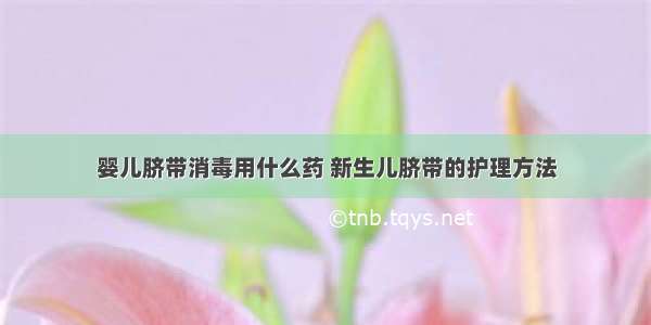 婴儿脐带消毒用什么药 新生儿脐带的护理方法