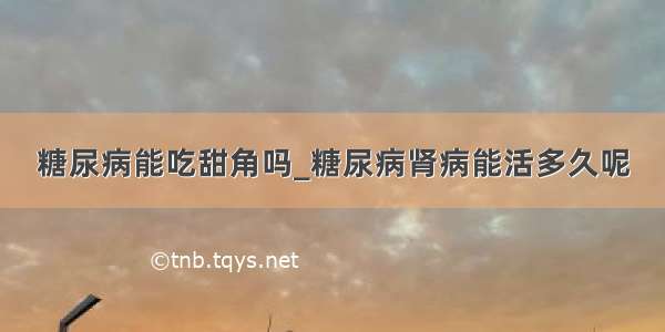 糖尿病能吃甜角吗_糖尿病肾病能活多久呢