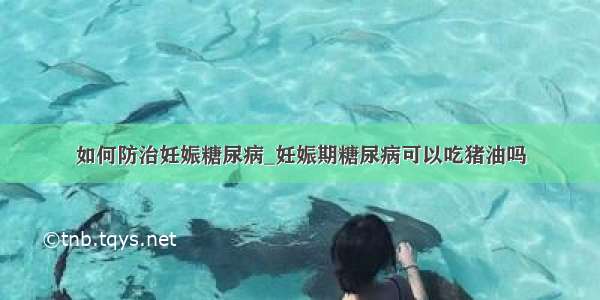 如何防治妊娠糖尿病_妊娠期糖尿病可以吃猪油吗