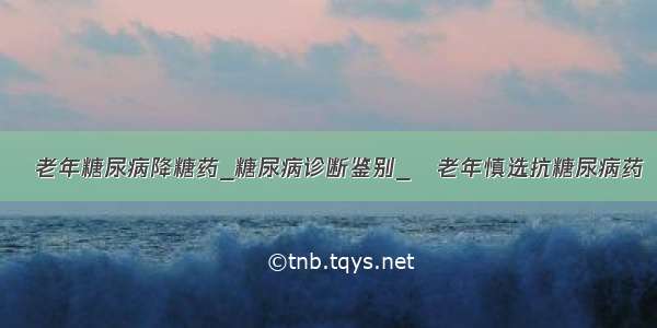 ​老年糖尿病降糖药_糖尿病诊断鉴别_​老年慎选抗糖尿病药