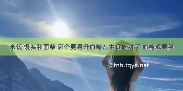 米饭 馒头和面条 哪个更易升血糖？主食吃对了 血糖或更稳