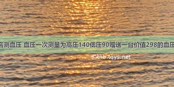 进店测血压 血压一次测量为高压140低压90赠送一台价值298的血压计!