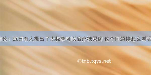 讨论：近日有人提出了太极拳可以治疗糖尿病 这个问题你怎么看呢？