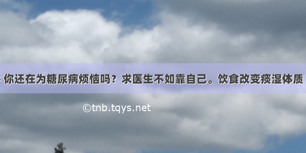 第七十九讲 你还在为糖尿病烦恼吗？求医生不如靠自己。饮食改变痰湿体质 糖尿病不治