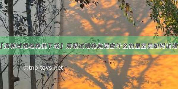 【清朝试婚格格的下场】清朝试婚格格是做什么的皇室是如何试婚的