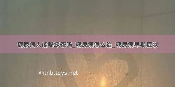 糖尿病人能喝绿茶吗_糖尿病怎么治_糖尿病早期症状