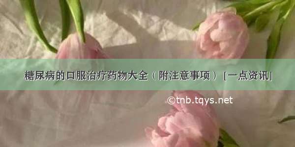 糖尿病的口服治疗药物大全（附注意事项） [一点资讯]