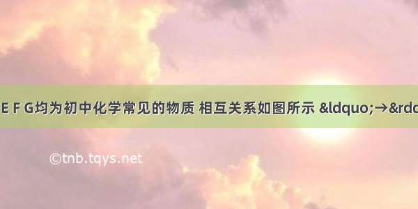 已知A B C D E F G均为初中化学常见的物质 相互关系如图所示 “→”表示转化