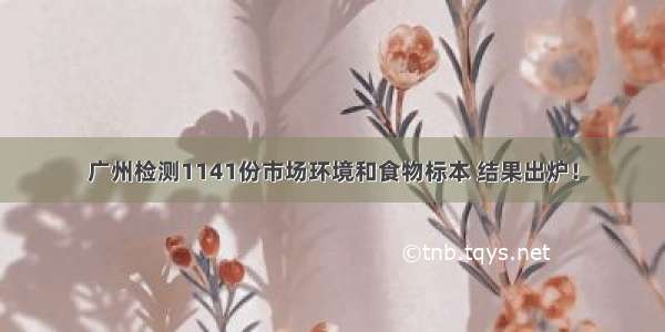 广州检测1141份市场环境和食物标本 结果出炉！