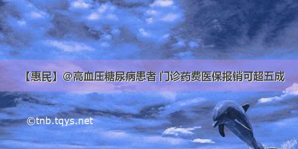 【惠民】@高血压糖尿病患者 门诊药费医保报销可超五成