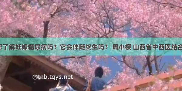 「宣教」您了解妊娠糖尿病吗？它会伴随终生吗？ 周小樱 山西省中西医结合医院内分泌