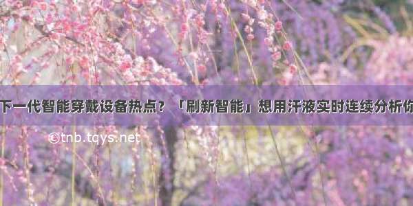 汗液检测成下一代智能穿戴设备热点？「刷新智能」想用汗液实时连续分析你的健康指数