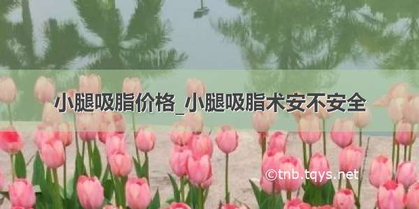 小腿吸脂价格_小腿吸脂术安不安全