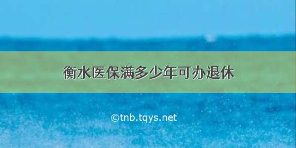 衡水医保满多少年可办退休