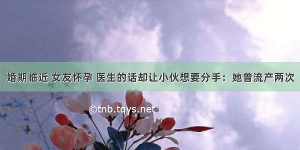 婚期临近 女友怀孕 医生的话却让小伙想要分手：她曾流产两次