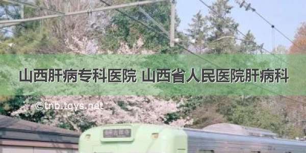 山西肝病专科医院 山西省人民医院肝病科