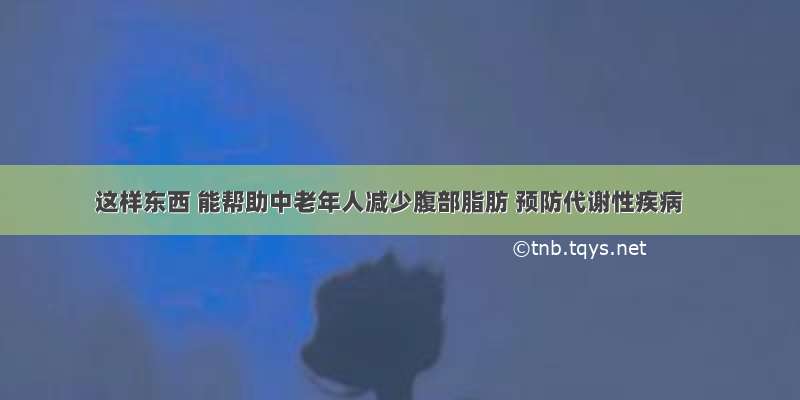 这样东西 能帮助中老年人减少腹部脂肪 预防代谢性疾病