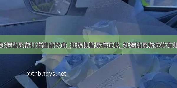 为妊娠糖尿病打造健康饮食_妊娠期糖尿病症状_妊娠糖尿病症状有哪些