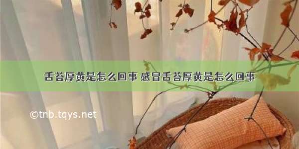 舌苔厚黄是怎么回事 感冒舌苔厚黄是怎么回事