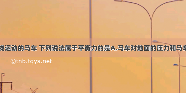 一辆匀速直线运动的马车 下列说法属于平衡力的是A.马车对地面的压力和马车受到的拉力