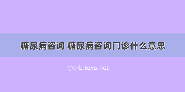 糖尿病咨询 糖尿病咨询门诊什么意思