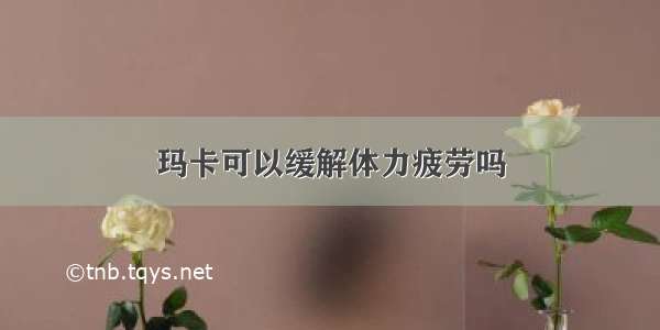 玛卡可以缓解体力疲劳吗