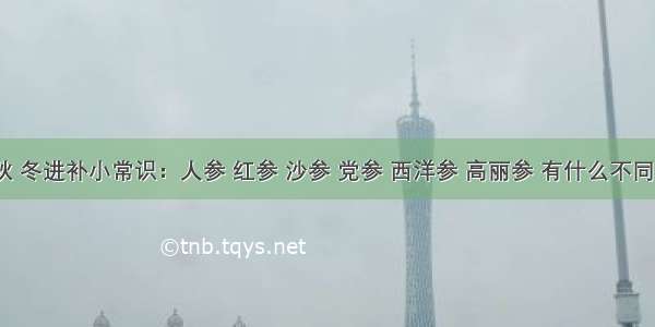 秋 冬进补小常识：人参 红参 沙参 党参 西洋参 高丽参 有什么不同？