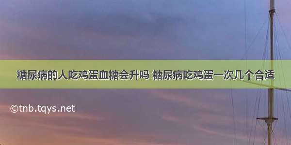 糖尿病的人吃鸡蛋血糖会升吗 糖尿病吃鸡蛋一次几个合适