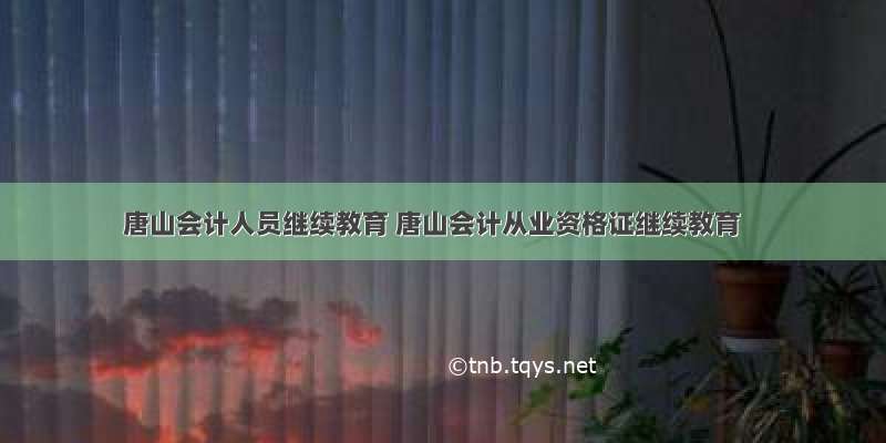 唐山会计人员继续教育 唐山会计从业资格证继续教育