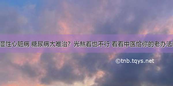 风湿性心脏病 糖尿病太难治？光熬着也不行 看看中医给你的老办法吧！