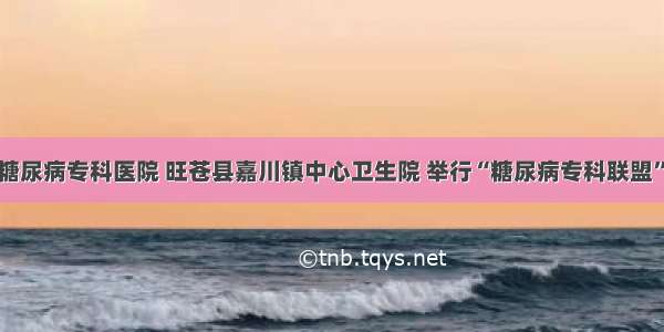 广元川北糖尿病专科医院 旺苍县嘉川镇中心卫生院 举行“糖尿病专科联盟”挂牌仪式
