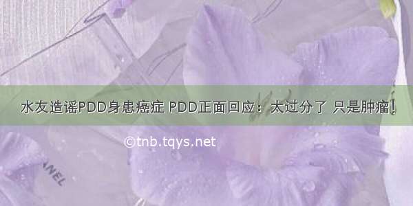 水友造谣PDD身患癌症 PDD正面回应：太过分了 只是肿瘤！