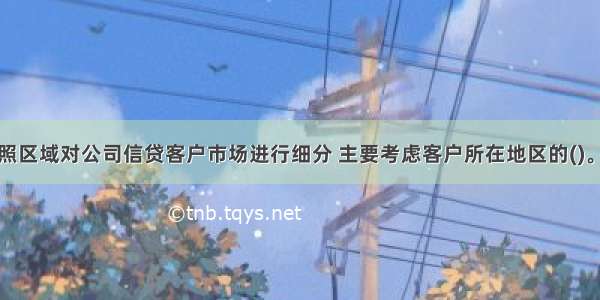 商业银行按照区域对公司信贷客户市场进行细分 主要考虑客户所在地区的()。A.市场密度