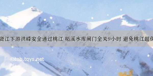 资江下游洪峰安全通过桃江 柘溪水库闸门全关9小时 避免桃江超保